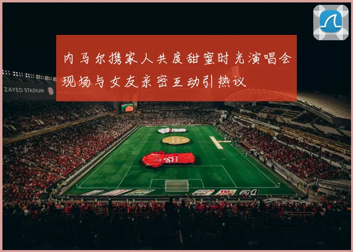 内马尔携家人共度甜蜜时光演唱会现场与女友亲密互动引热议