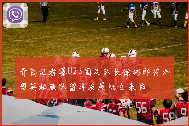 青岛记者曝U23国足队长徐彬即将加盟英超狼队留洋发展机会来临