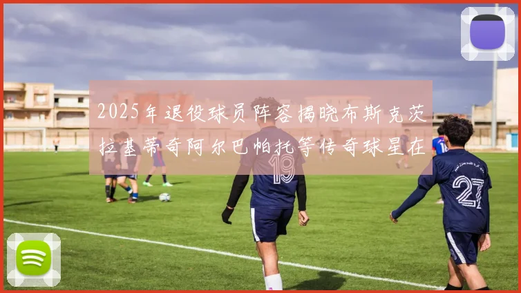 2025年退役球员阵容揭晓布斯克茨拉基蒂奇阿尔巴帕托等传奇球星在列