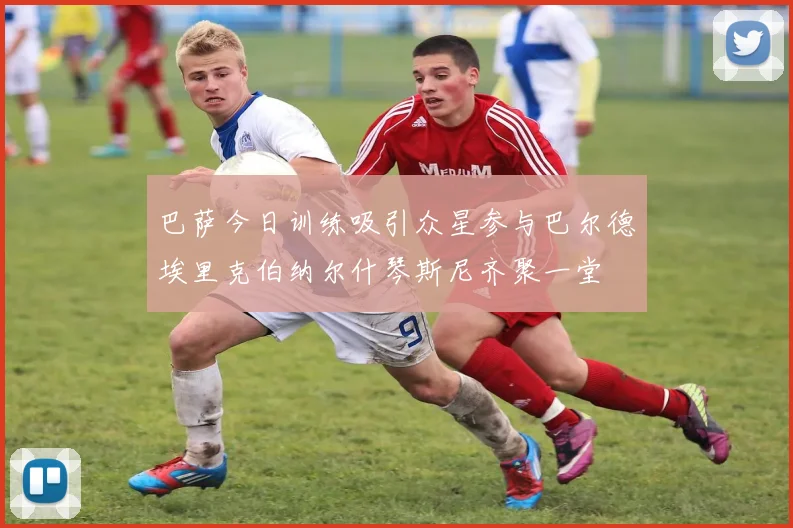 巴萨今日训练吸引众星参与巴尔德埃里克伯纳尔什琴斯尼齐聚一堂
