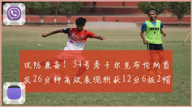 攻防兼备！34号秀卡尔克布伦纳首发26分钟高效表现斩获12分6板2帽