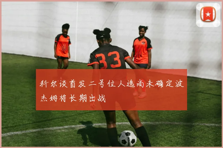科尔谈首发二号位人选尚未确定波杰姆将长期出战