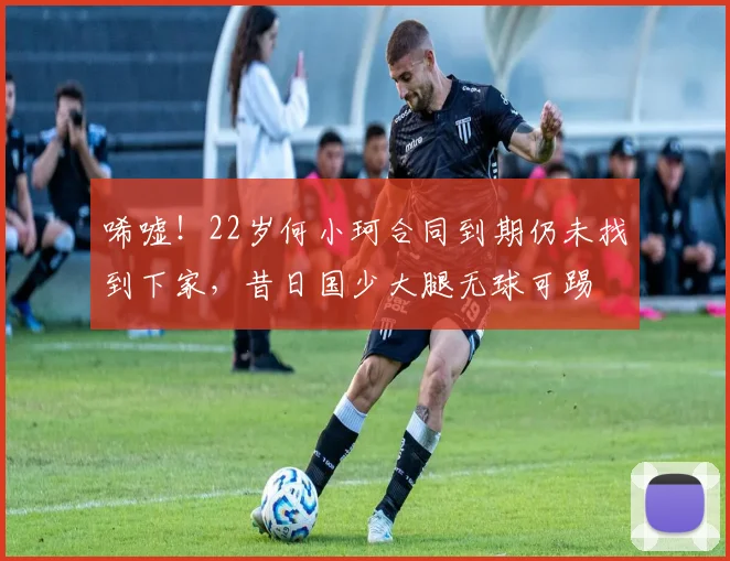 唏嘘！22岁何小珂合同到期仍未找到下家，昔日国少大腿无球可踢