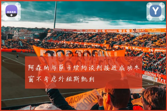 阿森纳与萨卡续约谈判接近成功冬窗不考虑外租斯凯利