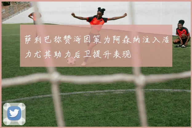 萨利巴称赞海因策为阿森纳注入活力尤其助力后卫提升表现