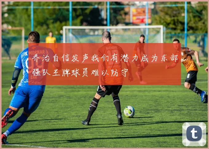 乔治自信发声我们有潜力成为东部强队王牌球员难以防守