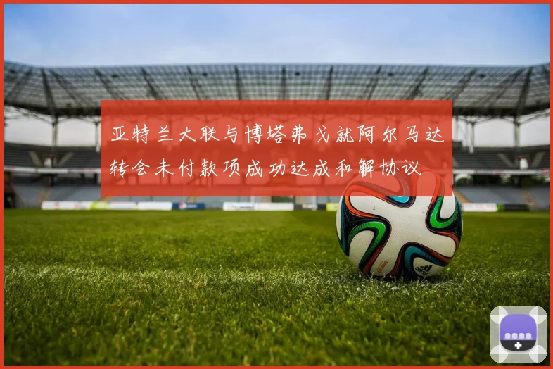 亚特兰大联与博塔弗戈就阿尔马达转会未付款项成功达成和解协议