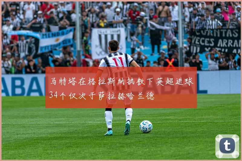 马特塔在格拉斯纳执教下英超进球34个仅次于萨拉赫哈兰德