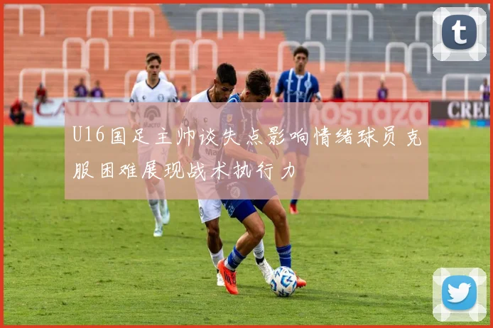 U16国足主帅谈失点影响情绪球员克服困难展现战术执行力