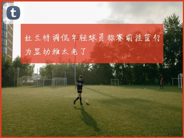 杜兰特调侃年轻球员称赛前挂筐行为显幼稚太老了
