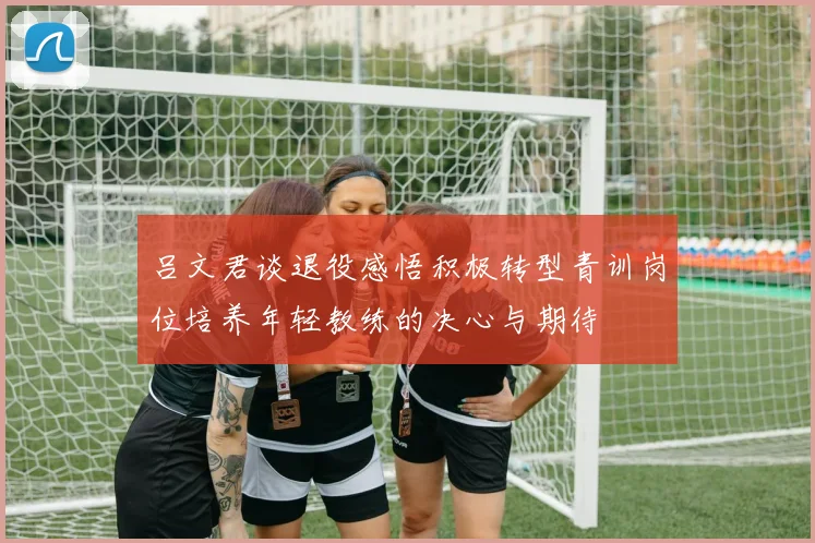 吕文君谈退役感悟积极转型青训岗位培养年轻教练的决心与期待
