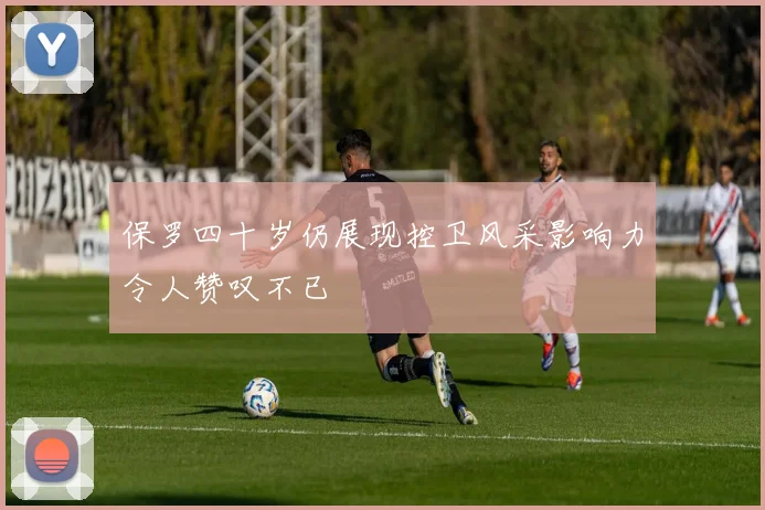保罗四十岁仍展现控卫风采影响力令人赞叹不已