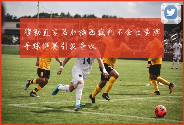 穆勒直言若非梅西裁判不会出黄牌手球停赛引发争议