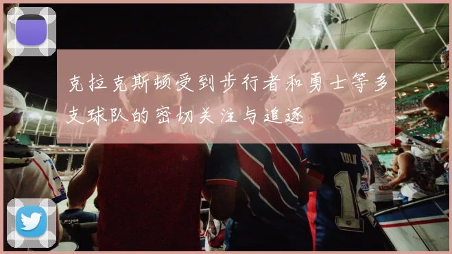 克拉克斯顿受到步行者和勇士等多支球队的密切关注与追逐