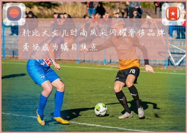 科比大女儿时尚风采闪耀奢侈品牌秀场成为瞩目焦点