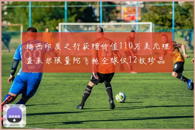 梅西印度之行获赠价值110万美元理查米尔限量陀飞轮全球仅12枚珍品