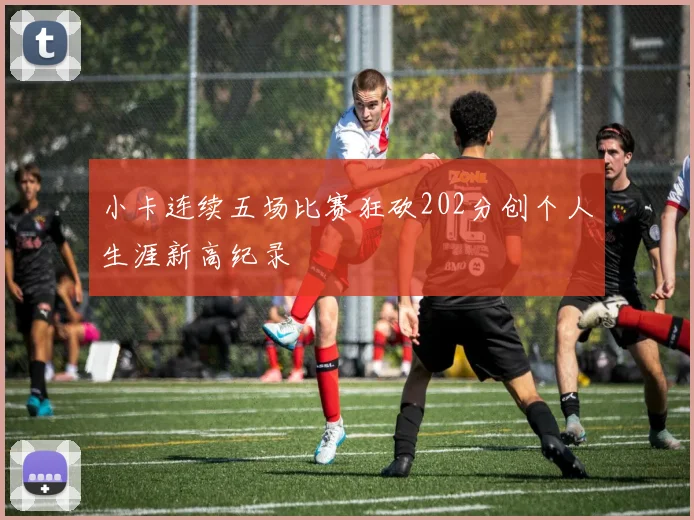 小卡连续五场比赛狂砍202分创个人生涯新高纪录