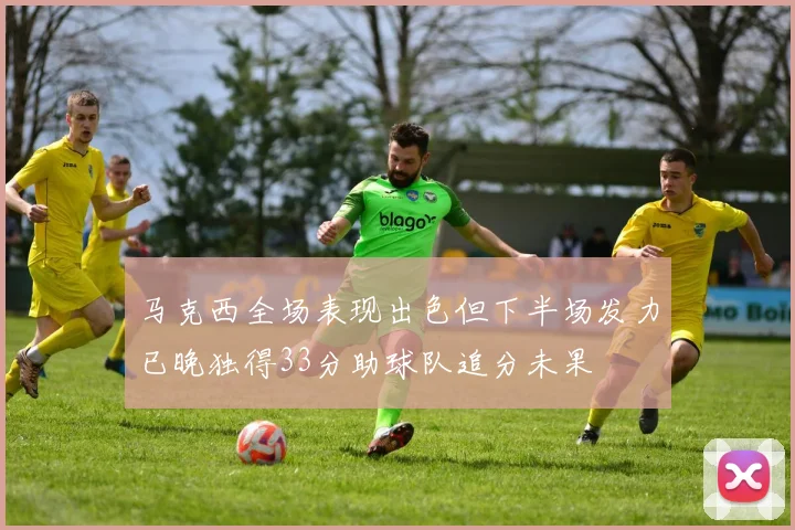 马克西全场表现出色但下半场发力已晚独得33分助球队追分未果