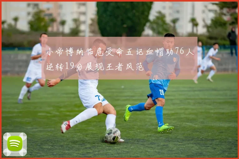 小帝博纳临危受命五记血帽助76人逆转19分展现王者风范