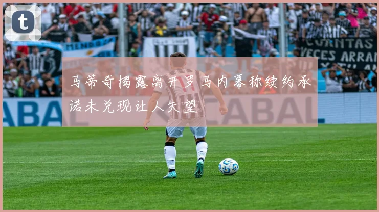 马蒂奇揭露离开罗马内幕称续约承诺未兑现让人失望