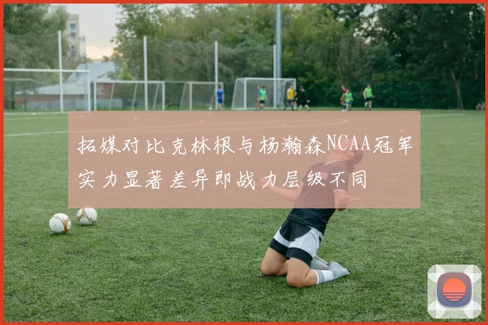 拓媒对比克林根与杨瀚森NCAA冠军实力显著差异即战力层级不同