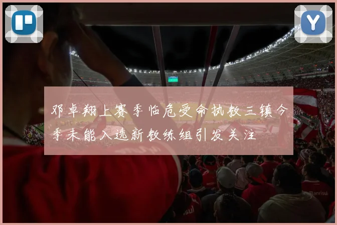 邓卓翔上赛季临危受命执教三镇今季未能入选新教练组引发关注
