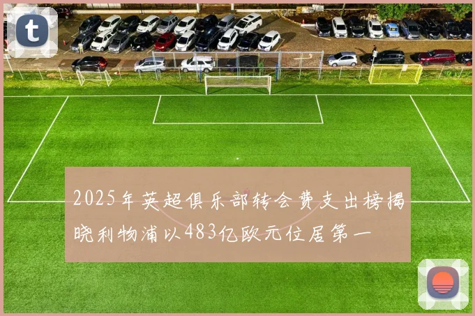2025年英超俱乐部转会费支出榜揭晓利物浦以483亿欧元位居第一
