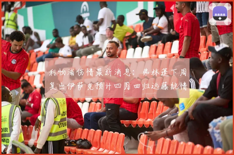 利物浦伤情最新消息：弗林蓬下周复出伊萨克预计四月回归远藤航情况待定
