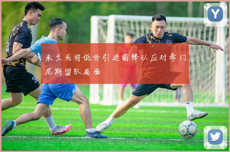 米兰或将低价引进前锋以应对希门尼斯留队局面