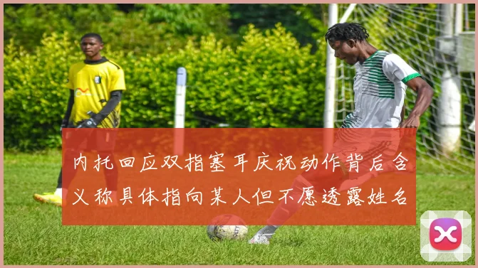 内托回应双指塞耳庆祝动作背后含义称具体指向某人但不愿透露姓名