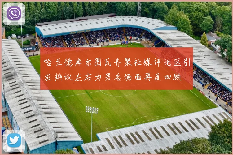 哈兰德库尔图瓦齐聚社媒评论区引发热议左右为男名场面再度回顾