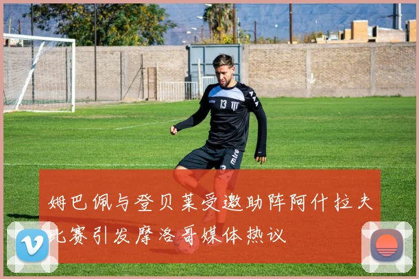 姆巴佩与登贝莱受邀助阵阿什拉夫比赛引发摩洛哥媒体热议