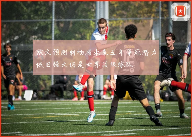 欧文预测利物浦未来五年争冠潜力依旧强大仍是世界顶级球队