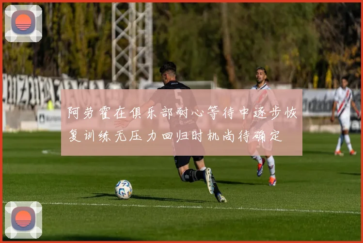 阿劳霍在俱乐部耐心等待中逐步恢复训练无压力回归时机尚待确定