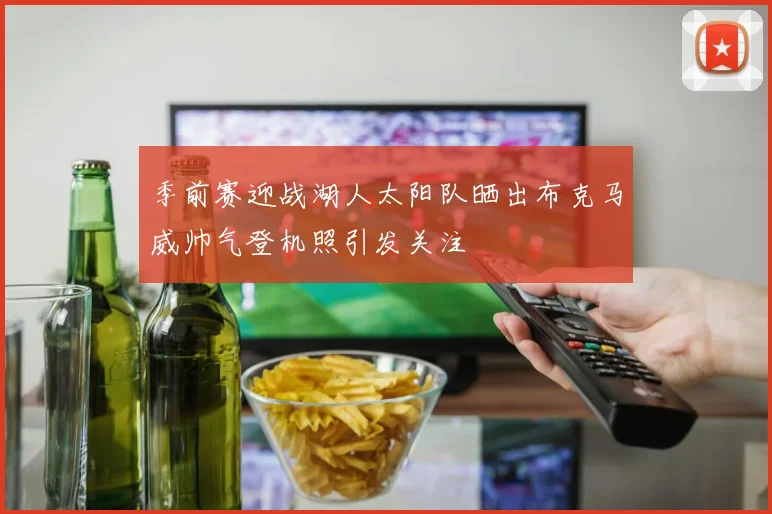 季前赛迎战湖人太阳队晒出布克马威帅气登机照引发关注