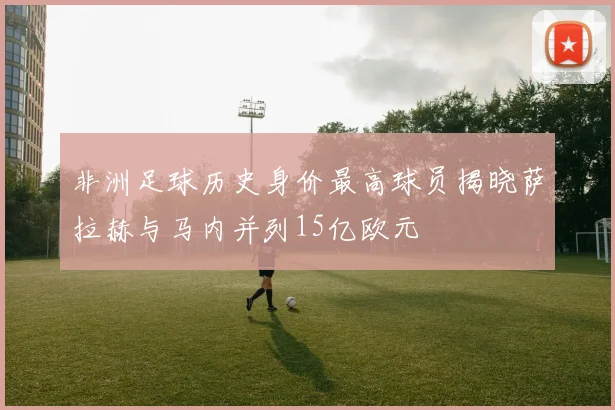 非洲足球历史身价最高球员揭晓萨拉赫与马内并列15亿欧元