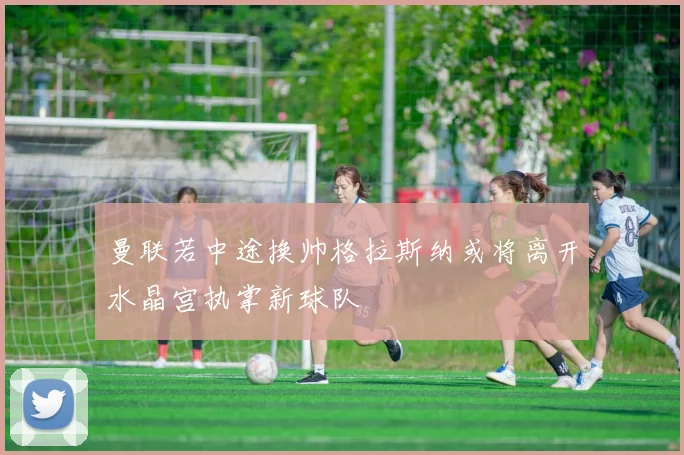 曼联若中途换帅格拉斯纳或将离开水晶宫执掌新球队