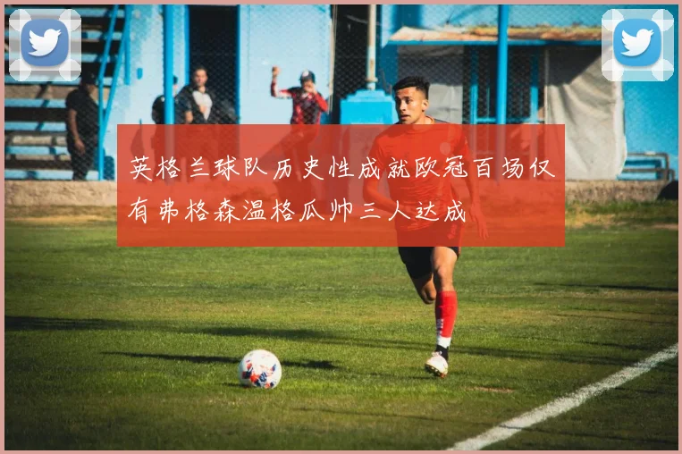 英格兰球队历史性成就欧冠百场仅有弗格森温格瓜帅三人达成